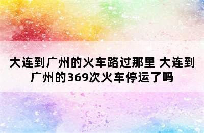 大连到广州的火车路过那里 大连到广州的369次火车停运了吗